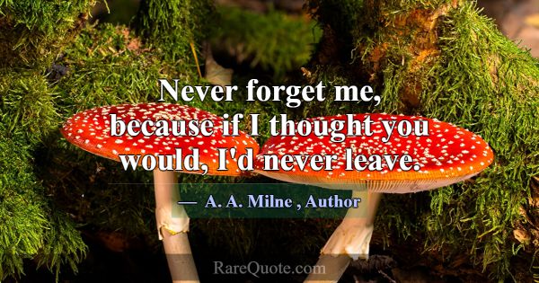 Never forget me, because if I thought you would, I... -A. A. Milne