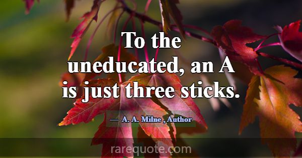 To the uneducated, an A is just three sticks.... -A. A. Milne