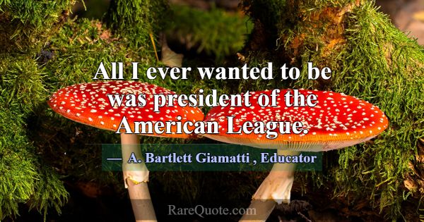 All I ever wanted to be was president of the Ameri... -A. Bartlett Giamatti