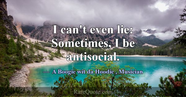 I can't even lie: Sometimes, I be antisocial.... -A Boogie wit da Hoodie