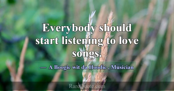 Everybody should start listening to love songs.... -A Boogie wit da Hoodie