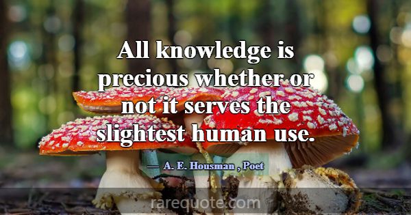 All knowledge is precious whether or not it serves... -A. E. Housman