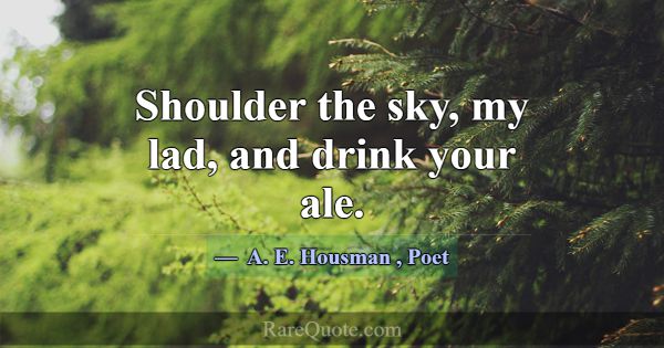 Shoulder the sky, my lad, and drink your ale.... -A. E. Housman