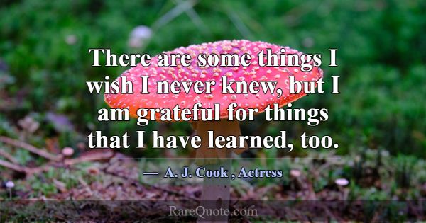 There are some things I wish I never knew, but I a... -A. J. Cook