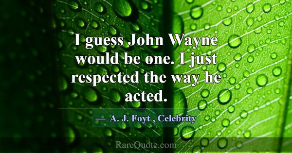 I guess John Wayne would be one. I just respected ... -A. J. Foyt