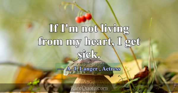 If I'm not living from my heart, I get sick.... -A. J. Langer