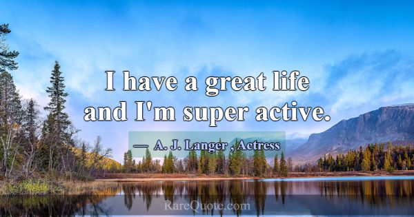 I have a great life and I'm super active.... -A. J. Langer
