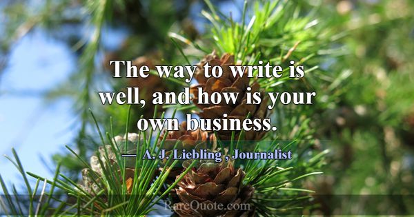 The way to write is well, and how is your own busi... -A. J. Liebling