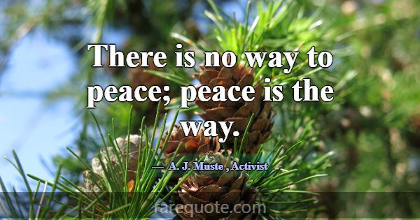 There is no way to peace; peace is the way.... -A. J. Muste