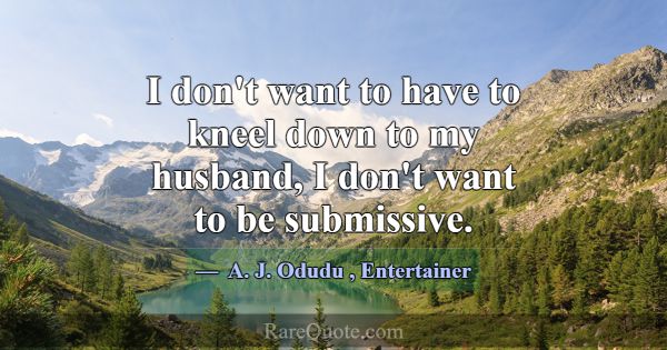 I don't want to have to kneel down to my husband, ... -A. J. Odudu
