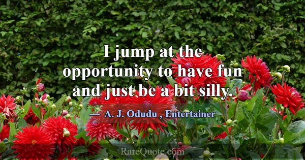 I jump at the opportunity to have fun and just be ... -A. J. Odudu