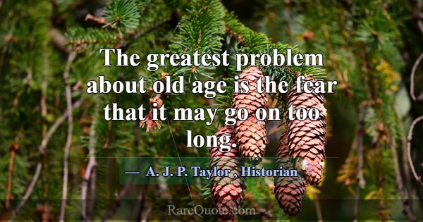 The greatest problem about old age is the fear tha... -A. J. P. Taylor