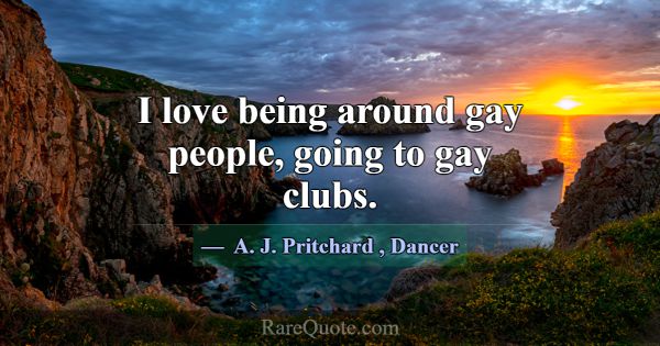 I love being around gay people, going to gay clubs... -A. J. Pritchard