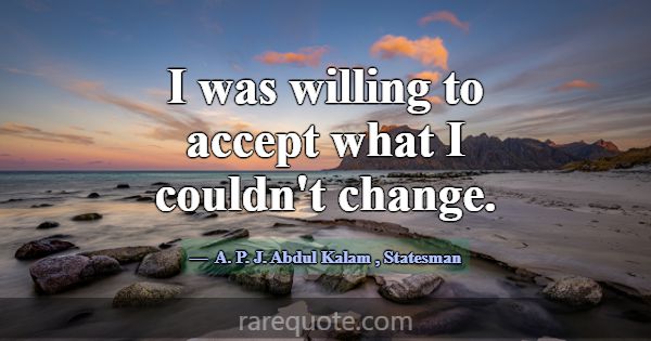 I was willing to accept what I couldn't change.... -A. P. J. Abdul Kalam