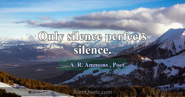 Only silence perfects silence.... -A. R. Ammons