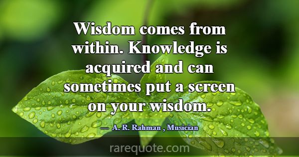 Wisdom comes from within. Knowledge is acquired an... -A. R. Rahman