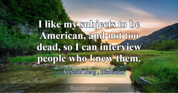 I like my subjects to be American, and not too dea... -A. Scott Berg