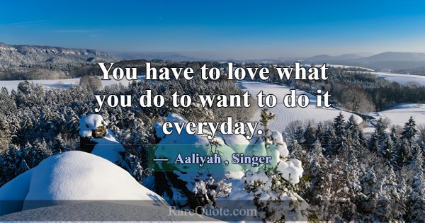 You have to love what you do to want to do it ever... -Aaliyah