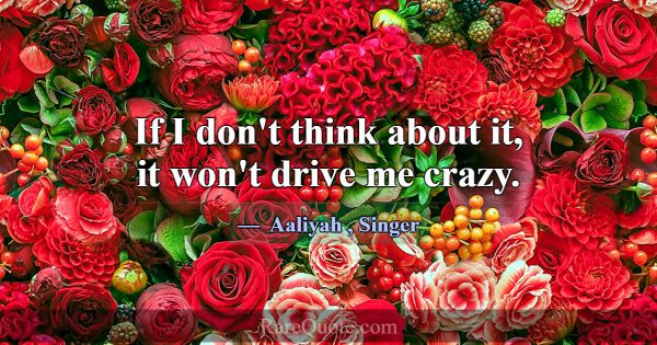 If I don't think about it, it won't drive me crazy... -Aaliyah