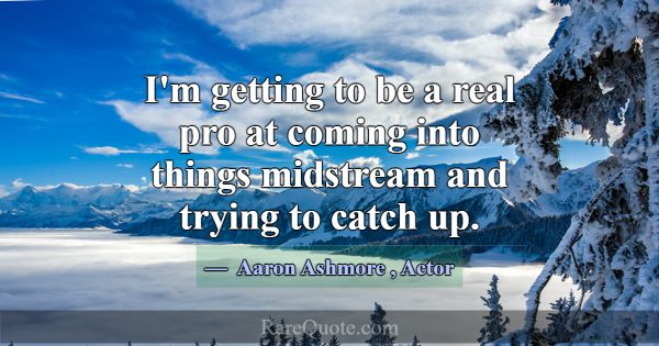 I'm getting to be a real pro at coming into things... -Aaron Ashmore