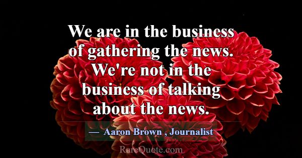 We are in the business of gathering the news. We'r... -Aaron Brown