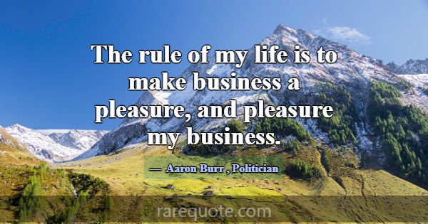 The rule of my life is to make business a pleasure... -Aaron Burr