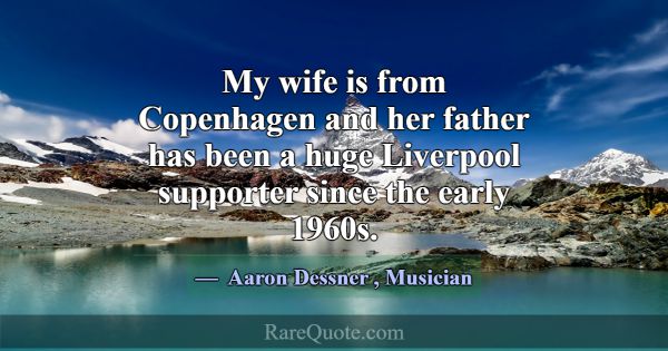 My wife is from Copenhagen and her father has been... -Aaron Dessner