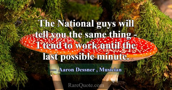 The National guys will tell you the same thing - I... -Aaron Dessner