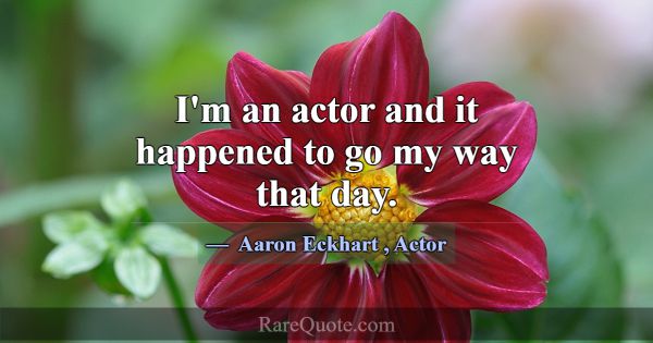 I'm an actor and it happened to go my way that day... -Aaron Eckhart
