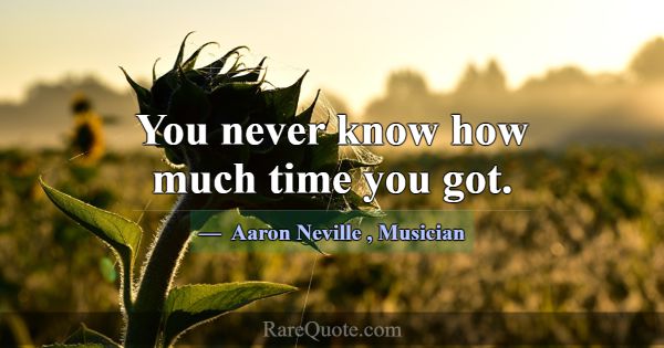You never know how much time you got.... -Aaron Neville