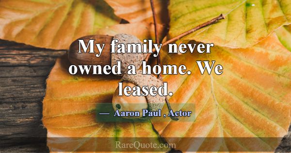My family never owned a home. We leased.... -Aaron Paul