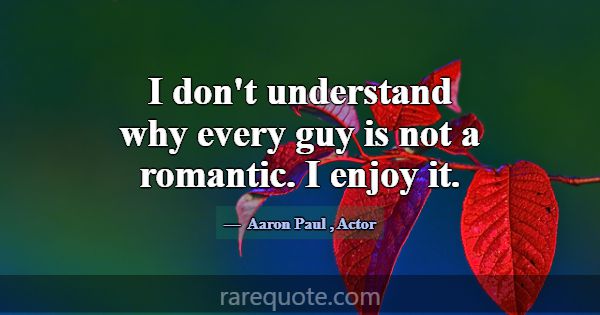I don't understand why every guy is not a romantic... -Aaron Paul