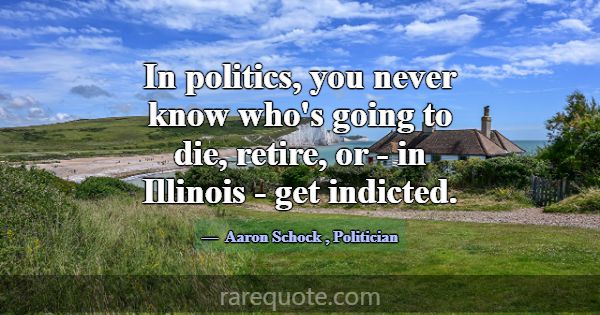 In politics, you never know who's going to die, re... -Aaron Schock