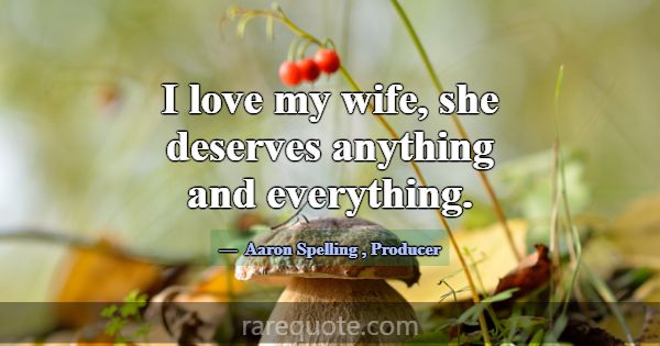 I love my wife, she deserves anything and everythi... -Aaron Spelling