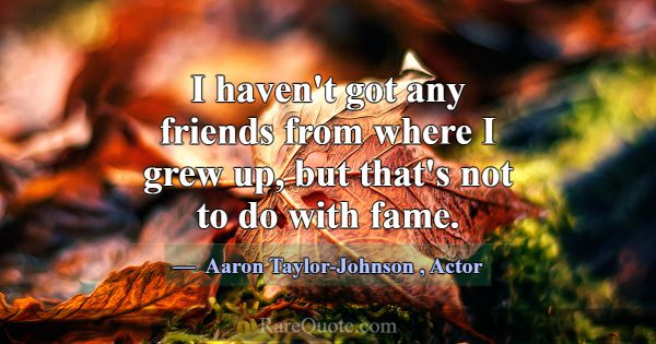I haven't got any friends from where I grew up, bu... -Aaron Taylor-Johnson