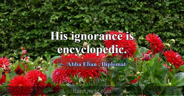 His ignorance is encyclopedic.... -Abba Eban