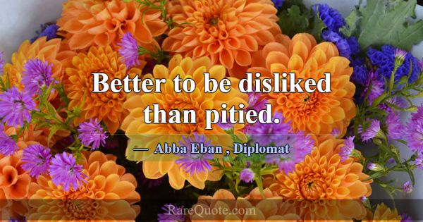 Better to be disliked than pitied.... -Abba Eban