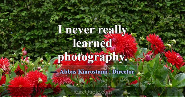 I never really learned photography.... -Abbas Kiarostami