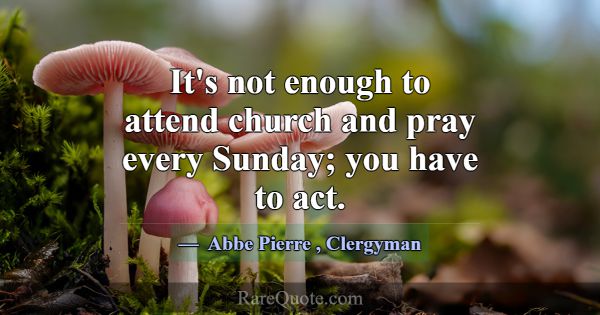 It's not enough to attend church and pray every Su... -Abbe Pierre