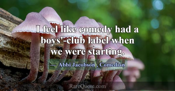 I feel like comedy had a boys'-club label when we ... -Abbi Jacobson