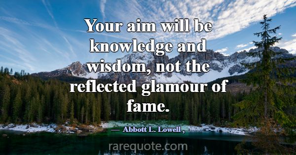 Your aim will be knowledge and wisdom, not the ref... -Abbott L. Lowell