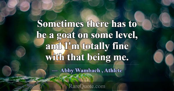 Sometimes there has to be a goat on some level, an... -Abby Wambach