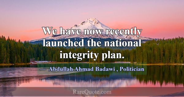 We have now recently launched the national integri... -Abdullah Ahmad Badawi