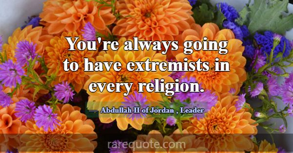 You're always going to have extremists in every re... -Abdullah II of Jordan