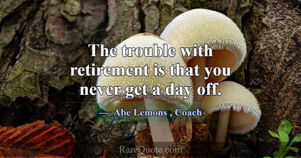 The trouble with retirement is that you never get ... -Abe Lemons