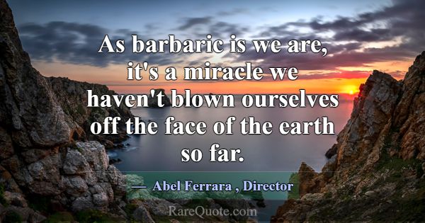 As barbaric is we are, it's a miracle we haven't b... -Abel Ferrara