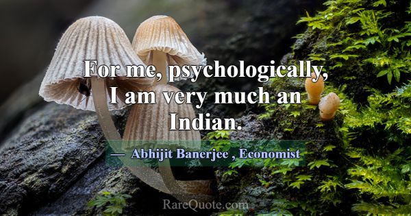 For me, psychologically, I am very much an Indian.... -Abhijit Banerjee