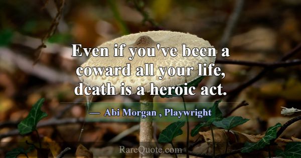 Even if you've been a coward all your life, death ... -Abi Morgan