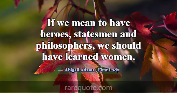 If we mean to have heroes, statesmen and philosoph... -Abigail Adams