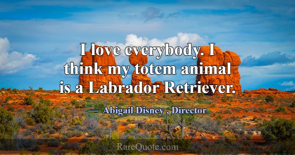 I love everybody. I think my totem animal is a Lab... -Abigail Disney